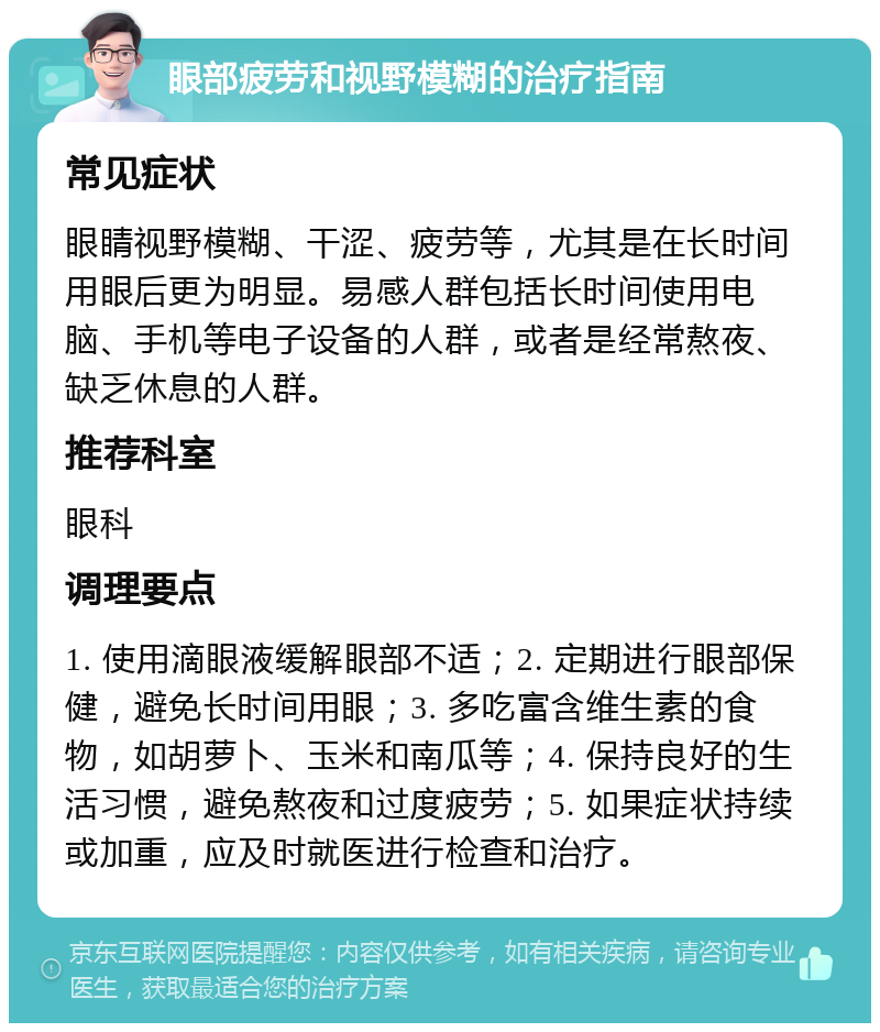 眼部疲劳和视野模糊的治疗指南 常见症状 眼睛视野模糊、干涩、疲劳等，尤其是在长时间用眼后更为明显。易感人群包括长时间使用电脑、手机等电子设备的人群，或者是经常熬夜、缺乏休息的人群。 推荐科室 眼科 调理要点 1. 使用滴眼液缓解眼部不适；2. 定期进行眼部保健，避免长时间用眼；3. 多吃富含维生素的食物，如胡萝卜、玉米和南瓜等；4. 保持良好的生活习惯，避免熬夜和过度疲劳；5. 如果症状持续或加重，应及时就医进行检查和治疗。