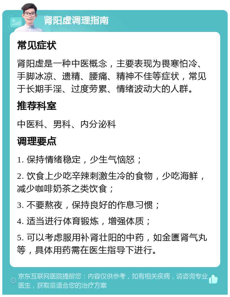 肾阳虚调理指南 常见症状 肾阳虚是一种中医概念，主要表现为畏寒怕冷、手脚冰凉、遗精、腰痛、精神不佳等症状，常见于长期手淫、过度劳累、情绪波动大的人群。 推荐科室 中医科、男科、内分泌科 调理要点 1. 保持情绪稳定，少生气恼怒； 2. 饮食上少吃辛辣刺激生冷的食物，少吃海鲜，减少咖啡奶茶之类饮食； 3. 不要熬夜，保持良好的作息习惯； 4. 适当进行体育锻炼，增强体质； 5. 可以考虑服用补肾壮阳的中药，如金匮肾气丸等，具体用药需在医生指导下进行。