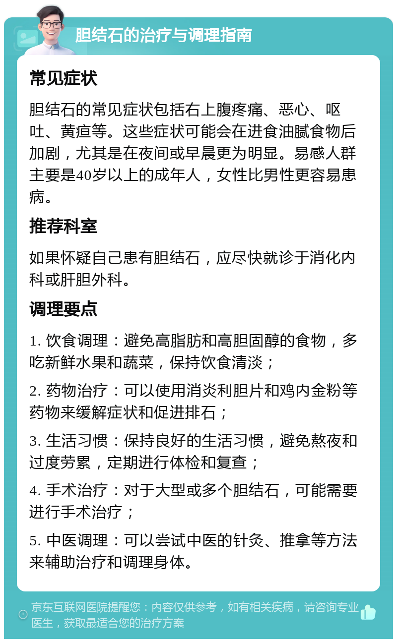 胆结石的治疗与调理指南 常见症状 胆结石的常见症状包括右上腹疼痛、恶心、呕吐、黄疸等。这些症状可能会在进食油腻食物后加剧，尤其是在夜间或早晨更为明显。易感人群主要是40岁以上的成年人，女性比男性更容易患病。 推荐科室 如果怀疑自己患有胆结石，应尽快就诊于消化内科或肝胆外科。 调理要点 1. 饮食调理：避免高脂肪和高胆固醇的食物，多吃新鲜水果和蔬菜，保持饮食清淡； 2. 药物治疗：可以使用消炎利胆片和鸡内金粉等药物来缓解症状和促进排石； 3. 生活习惯：保持良好的生活习惯，避免熬夜和过度劳累，定期进行体检和复查； 4. 手术治疗：对于大型或多个胆结石，可能需要进行手术治疗； 5. 中医调理：可以尝试中医的针灸、推拿等方法来辅助治疗和调理身体。