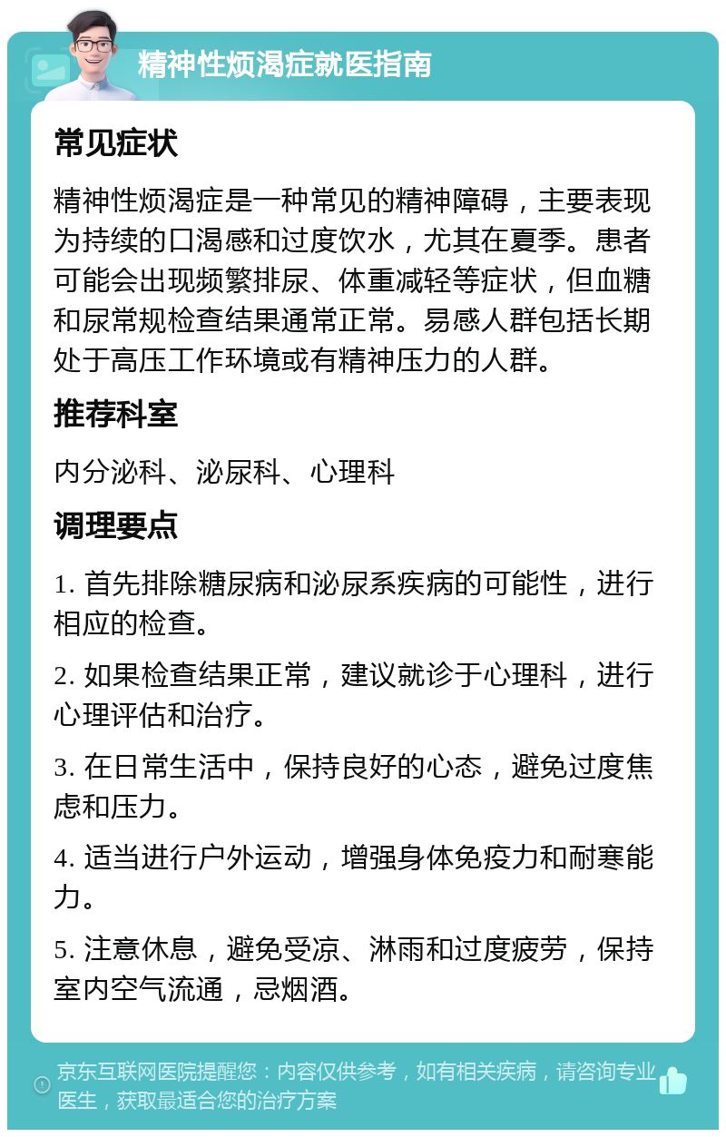 精神性烦渴症就医指南 常见症状 精神性烦渴症是一种常见的精神障碍，主要表现为持续的口渴感和过度饮水，尤其在夏季。患者可能会出现频繁排尿、体重减轻等症状，但血糖和尿常规检查结果通常正常。易感人群包括长期处于高压工作环境或有精神压力的人群。 推荐科室 内分泌科、泌尿科、心理科 调理要点 1. 首先排除糖尿病和泌尿系疾病的可能性，进行相应的检查。 2. 如果检查结果正常，建议就诊于心理科，进行心理评估和治疗。 3. 在日常生活中，保持良好的心态，避免过度焦虑和压力。 4. 适当进行户外运动，增强身体免疫力和耐寒能力。 5. 注意休息，避免受凉、淋雨和过度疲劳，保持室内空气流通，忌烟酒。