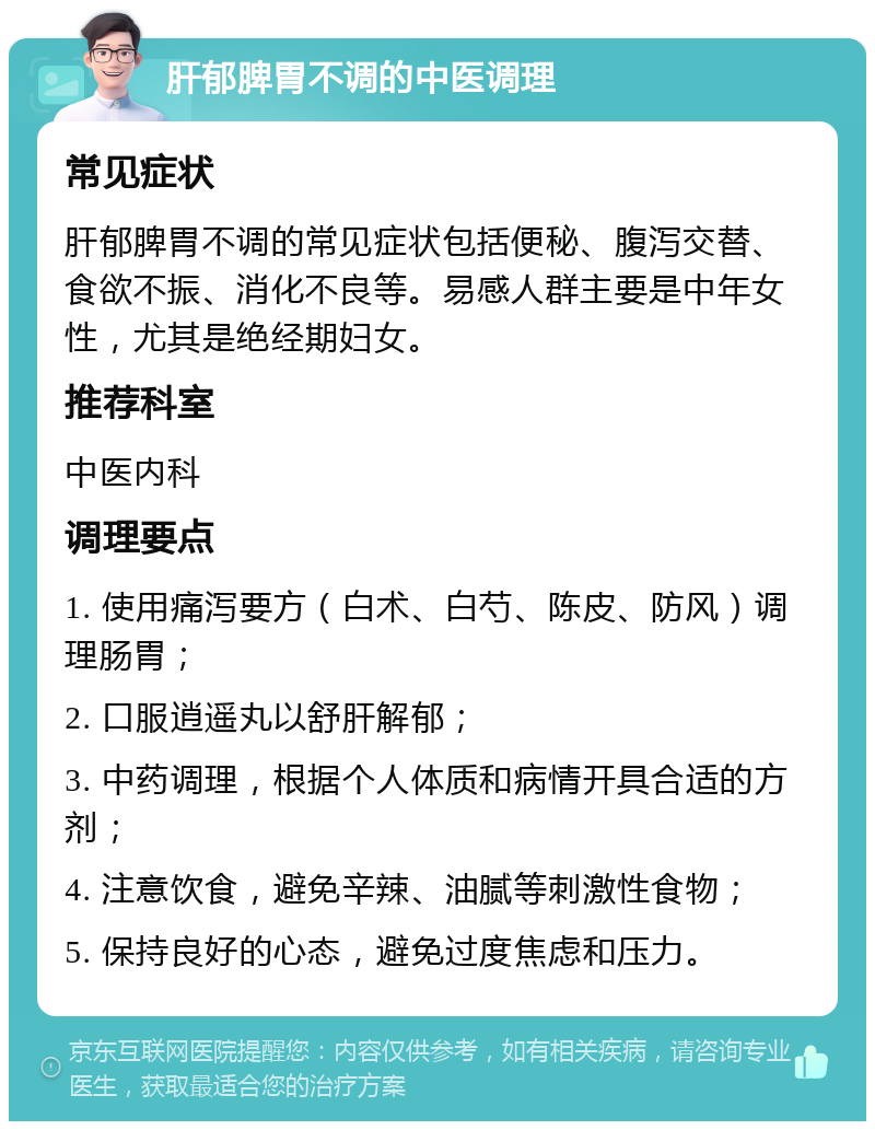 肝郁脾胃不调的中医调理 常见症状 肝郁脾胃不调的常见症状包括便秘、腹泻交替、食欲不振、消化不良等。易感人群主要是中年女性，尤其是绝经期妇女。 推荐科室 中医内科 调理要点 1. 使用痛泻要方（白术、白芍、陈皮、防风）调理肠胃； 2. 口服逍遥丸以舒肝解郁； 3. 中药调理，根据个人体质和病情开具合适的方剂； 4. 注意饮食，避免辛辣、油腻等刺激性食物； 5. 保持良好的心态，避免过度焦虑和压力。