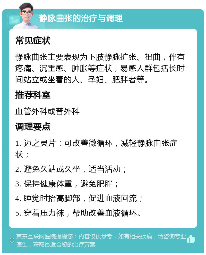 静脉曲张的治疗与调理 常见症状 静脉曲张主要表现为下肢静脉扩张、扭曲，伴有疼痛、沉重感、肿胀等症状，易感人群包括长时间站立或坐着的人、孕妇、肥胖者等。 推荐科室 血管外科或普外科 调理要点 1. 迈之灵片：可改善微循环，减轻静脉曲张症状； 2. 避免久站或久坐，适当活动； 3. 保持健康体重，避免肥胖； 4. 睡觉时抬高脚部，促进血液回流； 5. 穿着压力袜，帮助改善血液循环。