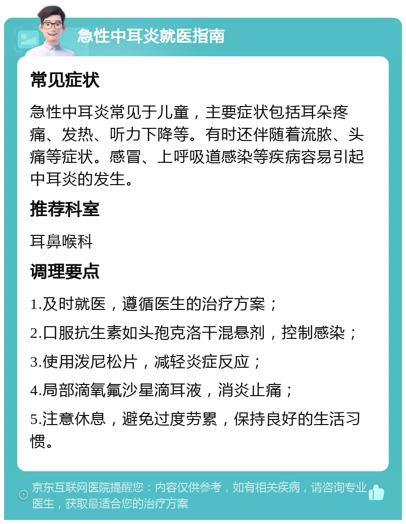 急性中耳炎就医指南 常见症状 急性中耳炎常见于儿童，主要症状包括耳朵疼痛、发热、听力下降等。有时还伴随着流脓、头痛等症状。感冒、上呼吸道感染等疾病容易引起中耳炎的发生。 推荐科室 耳鼻喉科 调理要点 1.及时就医，遵循医生的治疗方案； 2.口服抗生素如头孢克洛干混悬剂，控制感染； 3.使用泼尼松片，减轻炎症反应； 4.局部滴氧氟沙星滴耳液，消炎止痛； 5.注意休息，避免过度劳累，保持良好的生活习惯。