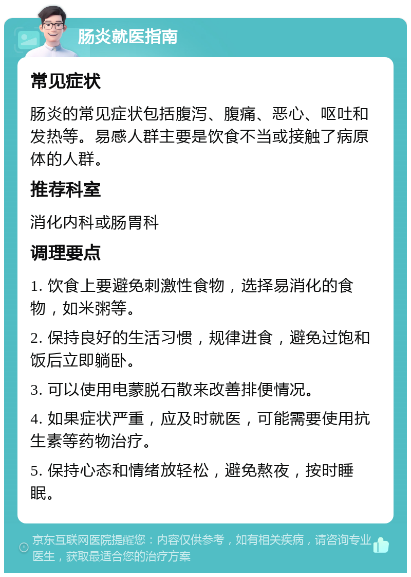 肠炎就医指南 常见症状 肠炎的常见症状包括腹泻、腹痛、恶心、呕吐和发热等。易感人群主要是饮食不当或接触了病原体的人群。 推荐科室 消化内科或肠胃科 调理要点 1. 饮食上要避免刺激性食物，选择易消化的食物，如米粥等。 2. 保持良好的生活习惯，规律进食，避免过饱和饭后立即躺卧。 3. 可以使用电蒙脱石散来改善排便情况。 4. 如果症状严重，应及时就医，可能需要使用抗生素等药物治疗。 5. 保持心态和情绪放轻松，避免熬夜，按时睡眠。