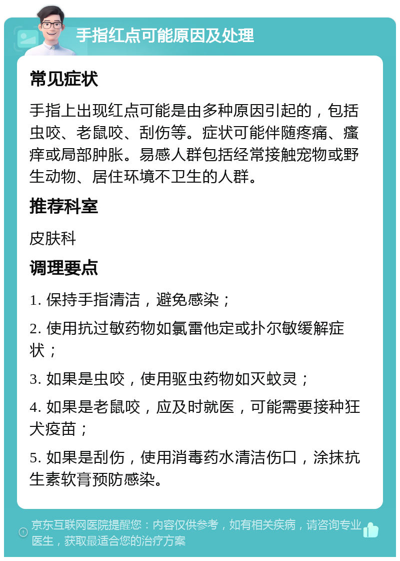 手指红点可能原因及处理 常见症状 手指上出现红点可能是由多种原因引起的，包括虫咬、老鼠咬、刮伤等。症状可能伴随疼痛、瘙痒或局部肿胀。易感人群包括经常接触宠物或野生动物、居住环境不卫生的人群。 推荐科室 皮肤科 调理要点 1. 保持手指清洁，避免感染； 2. 使用抗过敏药物如氯雷他定或扑尔敏缓解症状； 3. 如果是虫咬，使用驱虫药物如灭蚊灵； 4. 如果是老鼠咬，应及时就医，可能需要接种狂犬疫苗； 5. 如果是刮伤，使用消毒药水清洁伤口，涂抹抗生素软膏预防感染。