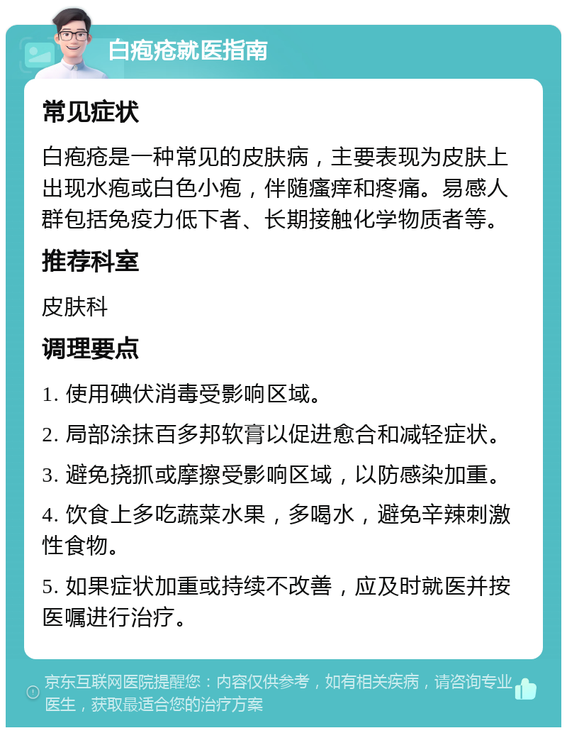 白疱疮就医指南 常见症状 白疱疮是一种常见的皮肤病，主要表现为皮肤上出现水疱或白色小疱，伴随瘙痒和疼痛。易感人群包括免疫力低下者、长期接触化学物质者等。 推荐科室 皮肤科 调理要点 1. 使用碘伏消毒受影响区域。 2. 局部涂抹百多邦软膏以促进愈合和减轻症状。 3. 避免挠抓或摩擦受影响区域，以防感染加重。 4. 饮食上多吃蔬菜水果，多喝水，避免辛辣刺激性食物。 5. 如果症状加重或持续不改善，应及时就医并按医嘱进行治疗。