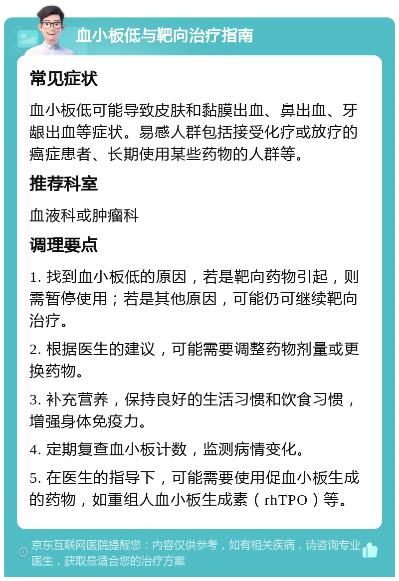 血小板低与靶向治疗指南 常见症状 血小板低可能导致皮肤和黏膜出血、鼻出血、牙龈出血等症状。易感人群包括接受化疗或放疗的癌症患者、长期使用某些药物的人群等。 推荐科室 血液科或肿瘤科 调理要点 1. 找到血小板低的原因，若是靶向药物引起，则需暂停使用；若是其他原因，可能仍可继续靶向治疗。 2. 根据医生的建议，可能需要调整药物剂量或更换药物。 3. 补充营养，保持良好的生活习惯和饮食习惯，增强身体免疫力。 4. 定期复查血小板计数，监测病情变化。 5. 在医生的指导下，可能需要使用促血小板生成的药物，如重组人血小板生成素（rhTPO）等。