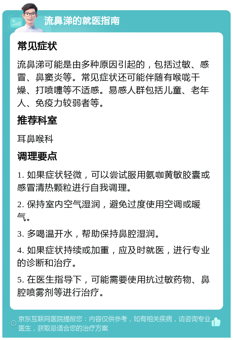 流鼻涕的就医指南 常见症状 流鼻涕可能是由多种原因引起的，包括过敏、感冒、鼻窦炎等。常见症状还可能伴随有喉咙干燥、打喷嚏等不适感。易感人群包括儿童、老年人、免疫力较弱者等。 推荐科室 耳鼻喉科 调理要点 1. 如果症状轻微，可以尝试服用氨咖黄敏胶囊或感冒清热颗粒进行自我调理。 2. 保持室内空气湿润，避免过度使用空调或暖气。 3. 多喝温开水，帮助保持鼻腔湿润。 4. 如果症状持续或加重，应及时就医，进行专业的诊断和治疗。 5. 在医生指导下，可能需要使用抗过敏药物、鼻腔喷雾剂等进行治疗。