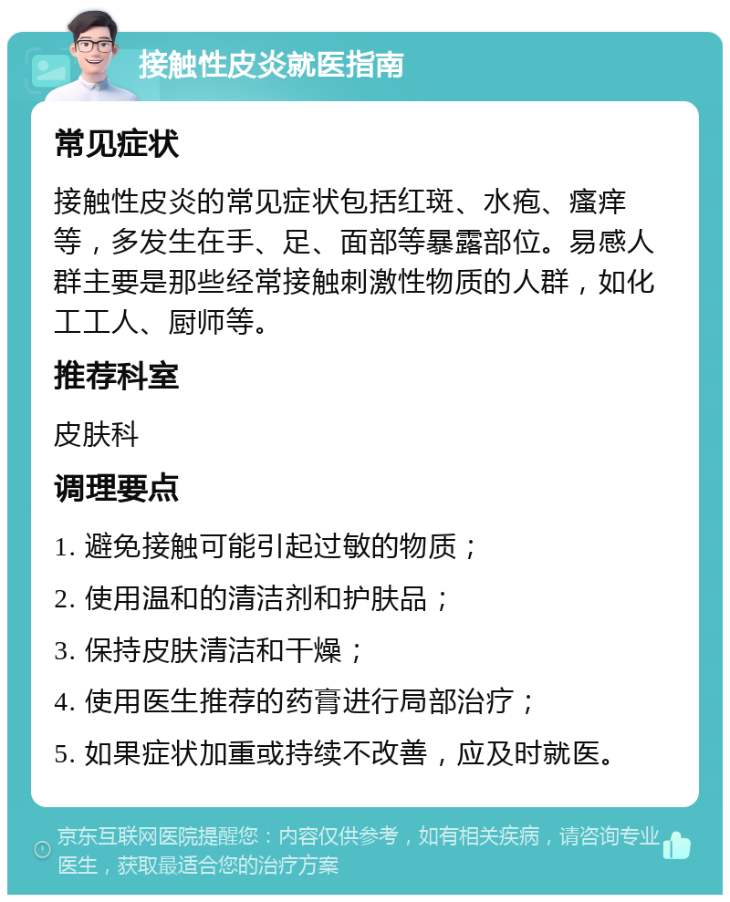 接触性皮炎就医指南 常见症状 接触性皮炎的常见症状包括红斑、水疱、瘙痒等，多发生在手、足、面部等暴露部位。易感人群主要是那些经常接触刺激性物质的人群，如化工工人、厨师等。 推荐科室 皮肤科 调理要点 1. 避免接触可能引起过敏的物质； 2. 使用温和的清洁剂和护肤品； 3. 保持皮肤清洁和干燥； 4. 使用医生推荐的药膏进行局部治疗； 5. 如果症状加重或持续不改善，应及时就医。