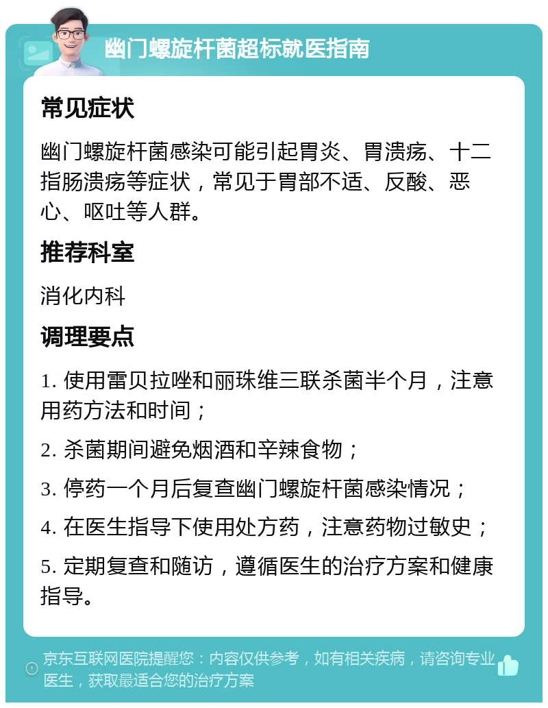 幽门螺旋杆菌超标就医指南 常见症状 幽门螺旋杆菌感染可能引起胃炎、胃溃疡、十二指肠溃疡等症状，常见于胃部不适、反酸、恶心、呕吐等人群。 推荐科室 消化内科 调理要点 1. 使用雷贝拉唑和丽珠维三联杀菌半个月，注意用药方法和时间； 2. 杀菌期间避免烟酒和辛辣食物； 3. 停药一个月后复查幽门螺旋杆菌感染情况； 4. 在医生指导下使用处方药，注意药物过敏史； 5. 定期复查和随访，遵循医生的治疗方案和健康指导。