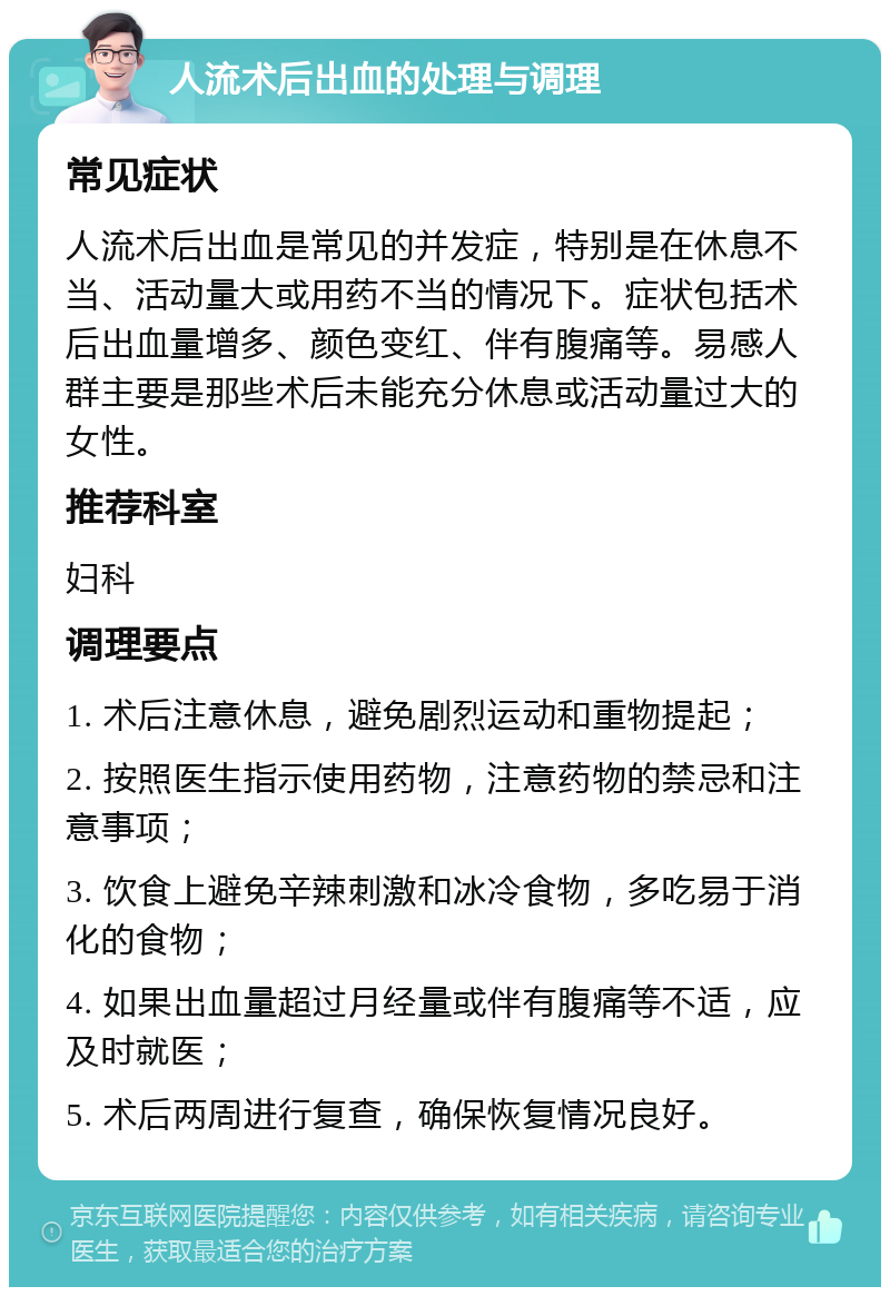 人流术后出血的处理与调理 常见症状 人流术后出血是常见的并发症，特别是在休息不当、活动量大或用药不当的情况下。症状包括术后出血量增多、颜色变红、伴有腹痛等。易感人群主要是那些术后未能充分休息或活动量过大的女性。 推荐科室 妇科 调理要点 1. 术后注意休息，避免剧烈运动和重物提起； 2. 按照医生指示使用药物，注意药物的禁忌和注意事项； 3. 饮食上避免辛辣刺激和冰冷食物，多吃易于消化的食物； 4. 如果出血量超过月经量或伴有腹痛等不适，应及时就医； 5. 术后两周进行复查，确保恢复情况良好。