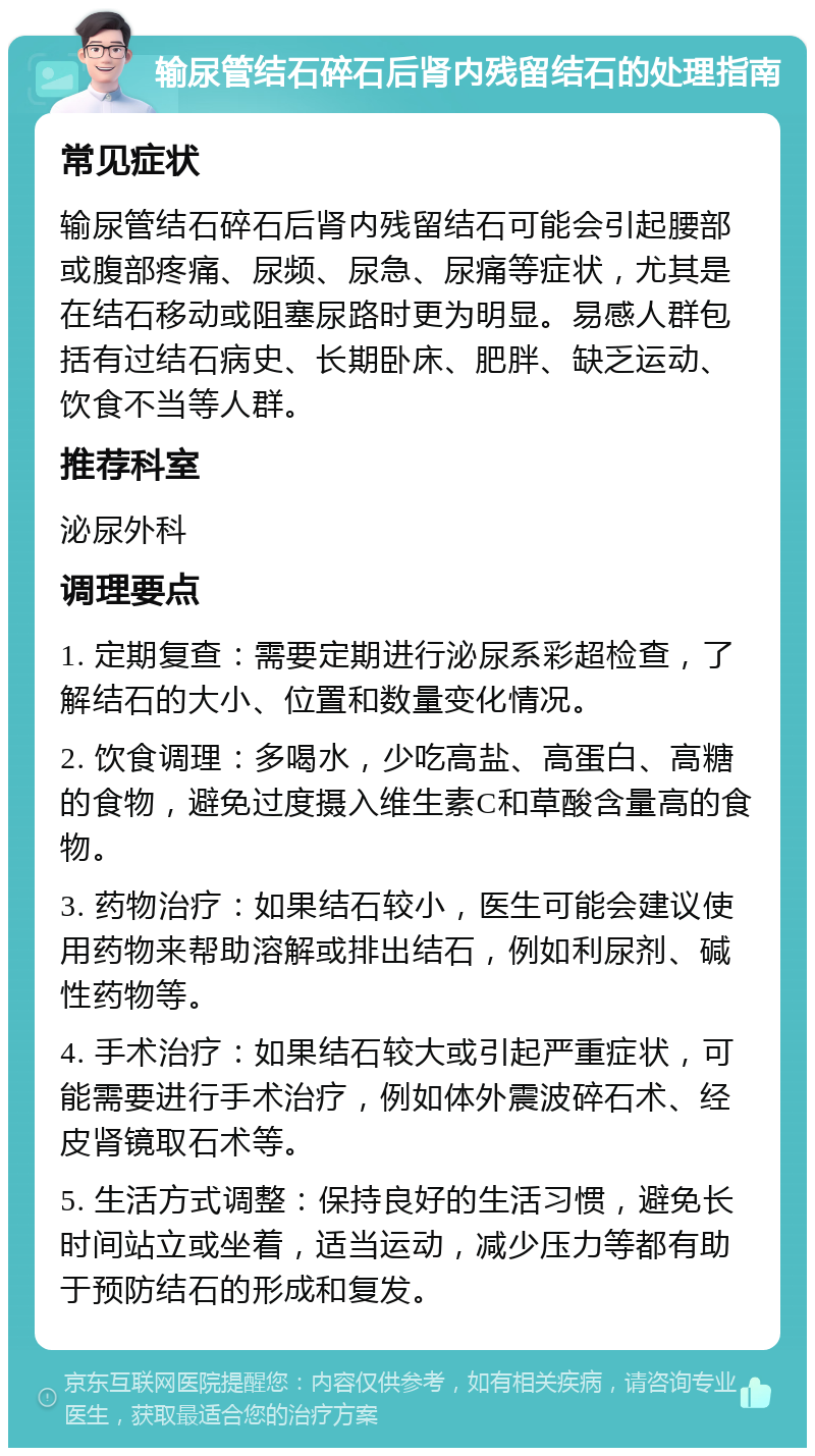 输尿管结石碎石后肾内残留结石的处理指南 常见症状 输尿管结石碎石后肾内残留结石可能会引起腰部或腹部疼痛、尿频、尿急、尿痛等症状，尤其是在结石移动或阻塞尿路时更为明显。易感人群包括有过结石病史、长期卧床、肥胖、缺乏运动、饮食不当等人群。 推荐科室 泌尿外科 调理要点 1. 定期复查：需要定期进行泌尿系彩超检查，了解结石的大小、位置和数量变化情况。 2. 饮食调理：多喝水，少吃高盐、高蛋白、高糖的食物，避免过度摄入维生素C和草酸含量高的食物。 3. 药物治疗：如果结石较小，医生可能会建议使用药物来帮助溶解或排出结石，例如利尿剂、碱性药物等。 4. 手术治疗：如果结石较大或引起严重症状，可能需要进行手术治疗，例如体外震波碎石术、经皮肾镜取石术等。 5. 生活方式调整：保持良好的生活习惯，避免长时间站立或坐着，适当运动，减少压力等都有助于预防结石的形成和复发。