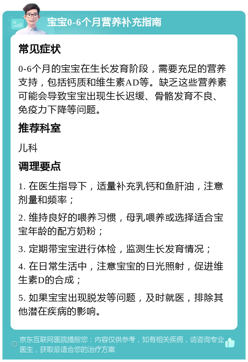 宝宝0-6个月营养补充指南 常见症状 0-6个月的宝宝在生长发育阶段，需要充足的营养支持，包括钙质和维生素AD等。缺乏这些营养素可能会导致宝宝出现生长迟缓、骨骼发育不良、免疫力下降等问题。 推荐科室 儿科 调理要点 1. 在医生指导下，适量补充乳钙和鱼肝油，注意剂量和频率； 2. 维持良好的喂养习惯，母乳喂养或选择适合宝宝年龄的配方奶粉； 3. 定期带宝宝进行体检，监测生长发育情况； 4. 在日常生活中，注意宝宝的日光照射，促进维生素D的合成； 5. 如果宝宝出现脱发等问题，及时就医，排除其他潜在疾病的影响。