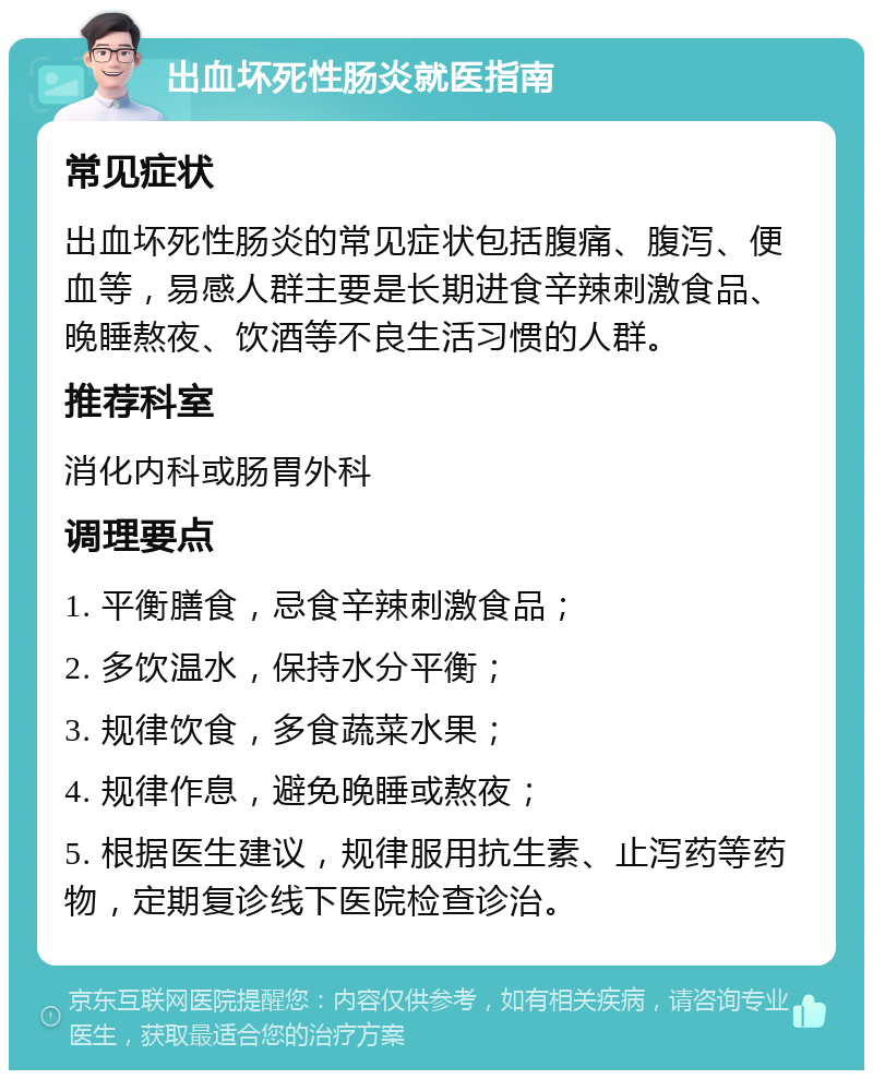 出血坏死性肠炎就医指南 常见症状 出血坏死性肠炎的常见症状包括腹痛、腹泻、便血等，易感人群主要是长期进食辛辣刺激食品、晚睡熬夜、饮酒等不良生活习惯的人群。 推荐科室 消化内科或肠胃外科 调理要点 1. 平衡膳食，忌食辛辣刺激食品； 2. 多饮温水，保持水分平衡； 3. 规律饮食，多食蔬菜水果； 4. 规律作息，避免晚睡或熬夜； 5. 根据医生建议，规律服用抗生素、止泻药等药物，定期复诊线下医院检查诊治。