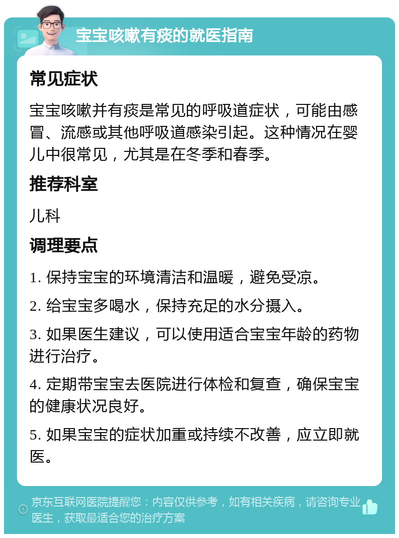 宝宝咳嗽有痰的就医指南 常见症状 宝宝咳嗽并有痰是常见的呼吸道症状，可能由感冒、流感或其他呼吸道感染引起。这种情况在婴儿中很常见，尤其是在冬季和春季。 推荐科室 儿科 调理要点 1. 保持宝宝的环境清洁和温暖，避免受凉。 2. 给宝宝多喝水，保持充足的水分摄入。 3. 如果医生建议，可以使用适合宝宝年龄的药物进行治疗。 4. 定期带宝宝去医院进行体检和复查，确保宝宝的健康状况良好。 5. 如果宝宝的症状加重或持续不改善，应立即就医。