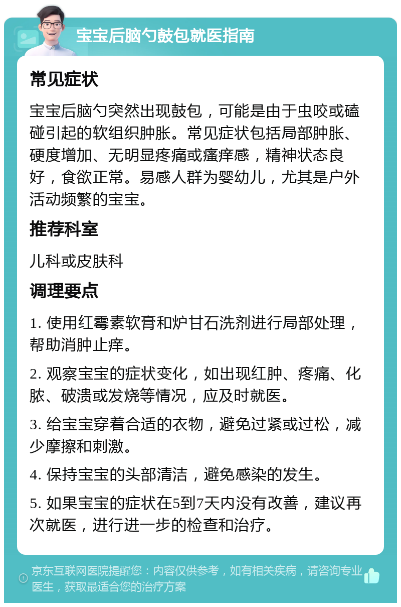 宝宝后脑勺鼓包就医指南 常见症状 宝宝后脑勺突然出现鼓包，可能是由于虫咬或磕碰引起的软组织肿胀。常见症状包括局部肿胀、硬度增加、无明显疼痛或瘙痒感，精神状态良好，食欲正常。易感人群为婴幼儿，尤其是户外活动频繁的宝宝。 推荐科室 儿科或皮肤科 调理要点 1. 使用红霉素软膏和炉甘石洗剂进行局部处理，帮助消肿止痒。 2. 观察宝宝的症状变化，如出现红肿、疼痛、化脓、破溃或发烧等情况，应及时就医。 3. 给宝宝穿着合适的衣物，避免过紧或过松，减少摩擦和刺激。 4. 保持宝宝的头部清洁，避免感染的发生。 5. 如果宝宝的症状在5到7天内没有改善，建议再次就医，进行进一步的检查和治疗。