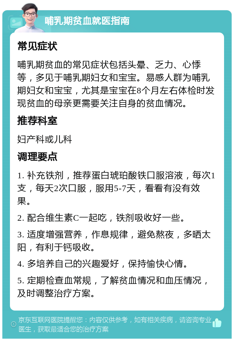 哺乳期贫血就医指南 常见症状 哺乳期贫血的常见症状包括头晕、乏力、心悸等，多见于哺乳期妇女和宝宝。易感人群为哺乳期妇女和宝宝，尤其是宝宝在8个月左右体检时发现贫血的母亲更需要关注自身的贫血情况。 推荐科室 妇产科或儿科 调理要点 1. 补充铁剂，推荐蛋白琥珀酸铁口服溶液，每次1支，每天2次口服，服用5-7天，看看有没有效果。 2. 配合维生素C一起吃，铁剂吸收好一些。 3. 适度增强营养，作息规律，避免熬夜，多晒太阳，有利于钙吸收。 4. 多培养自己的兴趣爱好，保持愉快心情。 5. 定期检查血常规，了解贫血情况和血压情况，及时调整治疗方案。