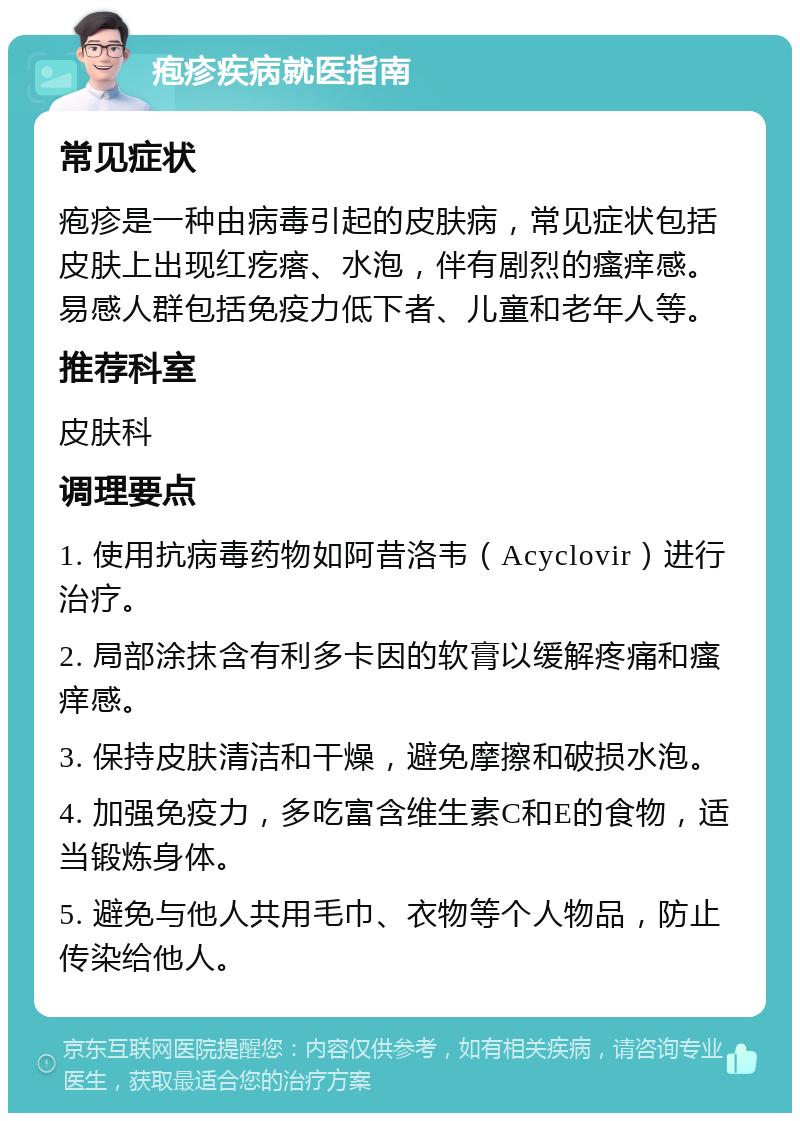 疱疹疾病就医指南 常见症状 疱疹是一种由病毒引起的皮肤病，常见症状包括皮肤上出现红疙瘩、水泡，伴有剧烈的瘙痒感。易感人群包括免疫力低下者、儿童和老年人等。 推荐科室 皮肤科 调理要点 1. 使用抗病毒药物如阿昔洛韦（Acyclovir）进行治疗。 2. 局部涂抹含有利多卡因的软膏以缓解疼痛和瘙痒感。 3. 保持皮肤清洁和干燥，避免摩擦和破损水泡。 4. 加强免疫力，多吃富含维生素C和E的食物，适当锻炼身体。 5. 避免与他人共用毛巾、衣物等个人物品，防止传染给他人。