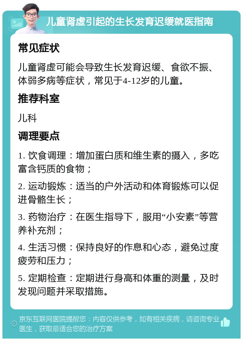 儿童肾虚引起的生长发育迟缓就医指南 常见症状 儿童肾虚可能会导致生长发育迟缓、食欲不振、体弱多病等症状，常见于4-12岁的儿童。 推荐科室 儿科 调理要点 1. 饮食调理：增加蛋白质和维生素的摄入，多吃富含钙质的食物； 2. 运动锻炼：适当的户外活动和体育锻炼可以促进骨骼生长； 3. 药物治疗：在医生指导下，服用“小安素”等营养补充剂； 4. 生活习惯：保持良好的作息和心态，避免过度疲劳和压力； 5. 定期检查：定期进行身高和体重的测量，及时发现问题并采取措施。