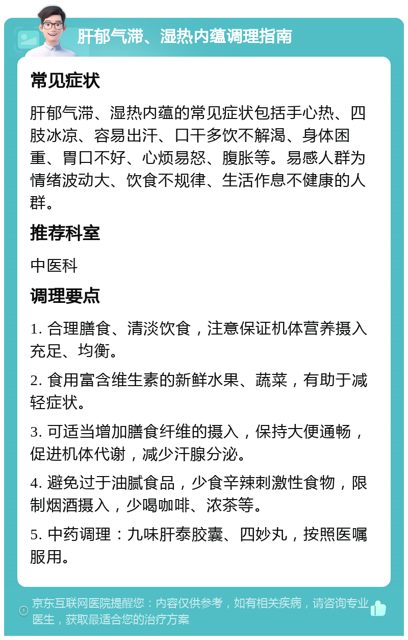 肝郁气滞、湿热内蕴调理指南 常见症状 肝郁气滞、湿热内蕴的常见症状包括手心热、四肢冰凉、容易出汗、口干多饮不解渴、身体困重、胃口不好、心烦易怒、腹胀等。易感人群为情绪波动大、饮食不规律、生活作息不健康的人群。 推荐科室 中医科 调理要点 1. 合理膳食、清淡饮食，注意保证机体营养摄入充足、均衡。 2. 食用富含维生素的新鲜水果、蔬菜，有助于减轻症状。 3. 可适当增加膳食纤维的摄入，保持大便通畅，促进机体代谢，减少汗腺分泌。 4. 避免过于油腻食品，少食辛辣刺激性食物，限制烟酒摄入，少喝咖啡、浓茶等。 5. 中药调理：九味肝泰胶囊、四妙丸，按照医嘱服用。