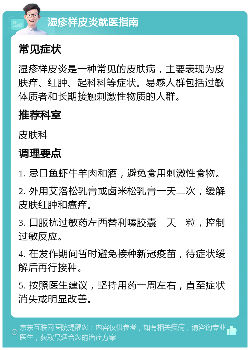 湿疹样皮炎就医指南 常见症状 湿疹样皮炎是一种常见的皮肤病，主要表现为皮肤痒、红肿、起科科等症状。易感人群包括过敏体质者和长期接触刺激性物质的人群。 推荐科室 皮肤科 调理要点 1. 忌口鱼虾牛羊肉和酒，避免食用刺激性食物。 2. 外用艾洛松乳膏或卤米松乳膏一天二次，缓解皮肤红肿和瘙痒。 3. 口服抗过敏药左西替利嗪胶囊一天一粒，控制过敏反应。 4. 在发作期间暂时避免接种新冠疫苗，待症状缓解后再行接种。 5. 按照医生建议，坚持用药一周左右，直至症状消失或明显改善。