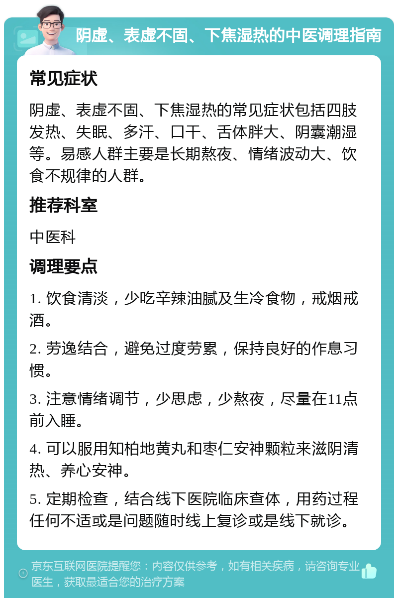 阴虚、表虚不固、下焦湿热的中医调理指南 常见症状 阴虚、表虚不固、下焦湿热的常见症状包括四肢发热、失眠、多汗、口干、舌体胖大、阴囊潮湿等。易感人群主要是长期熬夜、情绪波动大、饮食不规律的人群。 推荐科室 中医科 调理要点 1. 饮食清淡，少吃辛辣油腻及生冷食物，戒烟戒酒。 2. 劳逸结合，避免过度劳累，保持良好的作息习惯。 3. 注意情绪调节，少思虑，少熬夜，尽量在11点前入睡。 4. 可以服用知柏地黄丸和枣仁安神颗粒来滋阴清热、养心安神。 5. 定期检查，结合线下医院临床查体，用药过程任何不适或是问题随时线上复诊或是线下就诊。