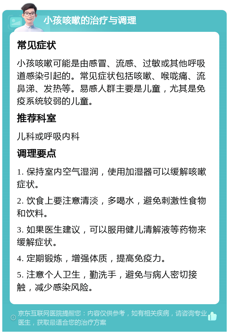 小孩咳嗽的治疗与调理 常见症状 小孩咳嗽可能是由感冒、流感、过敏或其他呼吸道感染引起的。常见症状包括咳嗽、喉咙痛、流鼻涕、发热等。易感人群主要是儿童，尤其是免疫系统较弱的儿童。 推荐科室 儿科或呼吸内科 调理要点 1. 保持室内空气湿润，使用加湿器可以缓解咳嗽症状。 2. 饮食上要注意清淡，多喝水，避免刺激性食物和饮料。 3. 如果医生建议，可以服用健儿清解液等药物来缓解症状。 4. 定期锻炼，增强体质，提高免疫力。 5. 注意个人卫生，勤洗手，避免与病人密切接触，减少感染风险。