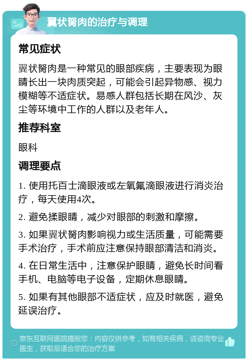 翼状胬肉的治疗与调理 常见症状 翼状胬肉是一种常见的眼部疾病，主要表现为眼睛长出一块肉质突起，可能会引起异物感、视力模糊等不适症状。易感人群包括长期在风沙、灰尘等环境中工作的人群以及老年人。 推荐科室 眼科 调理要点 1. 使用托百士滴眼液或左氧氟滴眼液进行消炎治疗，每天使用4次。 2. 避免揉眼睛，减少对眼部的刺激和摩擦。 3. 如果翼状胬肉影响视力或生活质量，可能需要手术治疗，手术前应注意保持眼部清洁和消炎。 4. 在日常生活中，注意保护眼睛，避免长时间看手机、电脑等电子设备，定期休息眼睛。 5. 如果有其他眼部不适症状，应及时就医，避免延误治疗。