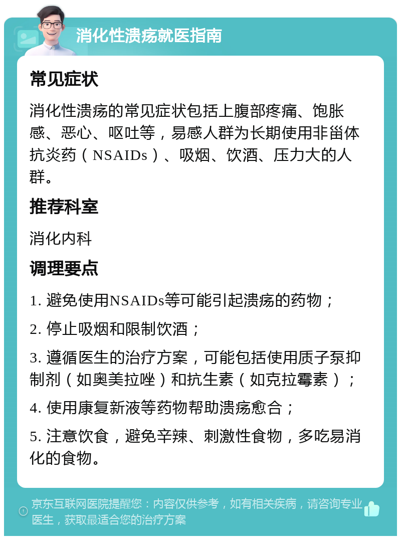 消化性溃疡就医指南 常见症状 消化性溃疡的常见症状包括上腹部疼痛、饱胀感、恶心、呕吐等，易感人群为长期使用非甾体抗炎药（NSAIDs）、吸烟、饮酒、压力大的人群。 推荐科室 消化内科 调理要点 1. 避免使用NSAIDs等可能引起溃疡的药物； 2. 停止吸烟和限制饮酒； 3. 遵循医生的治疗方案，可能包括使用质子泵抑制剂（如奥美拉唑）和抗生素（如克拉霉素）； 4. 使用康复新液等药物帮助溃疡愈合； 5. 注意饮食，避免辛辣、刺激性食物，多吃易消化的食物。