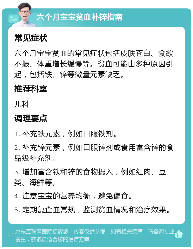 六个月宝宝贫血补锌指南 常见症状 六个月宝宝贫血的常见症状包括皮肤苍白、食欲不振、体重增长缓慢等。贫血可能由多种原因引起，包括铁、锌等微量元素缺乏。 推荐科室 儿科 调理要点 1. 补充铁元素，例如口服铁剂。 2. 补充锌元素，例如口服锌剂或食用富含锌的食品级补充剂。 3. 增加富含铁和锌的食物摄入，例如红肉、豆类、海鲜等。 4. 注意宝宝的营养均衡，避免偏食。 5. 定期复查血常规，监测贫血情况和治疗效果。