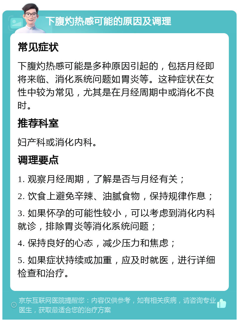 下腹灼热感可能的原因及调理 常见症状 下腹灼热感可能是多种原因引起的，包括月经即将来临、消化系统问题如胃炎等。这种症状在女性中较为常见，尤其是在月经周期中或消化不良时。 推荐科室 妇产科或消化内科。 调理要点 1. 观察月经周期，了解是否与月经有关； 2. 饮食上避免辛辣、油腻食物，保持规律作息； 3. 如果怀孕的可能性较小，可以考虑到消化内科就诊，排除胃炎等消化系统问题； 4. 保持良好的心态，减少压力和焦虑； 5. 如果症状持续或加重，应及时就医，进行详细检查和治疗。