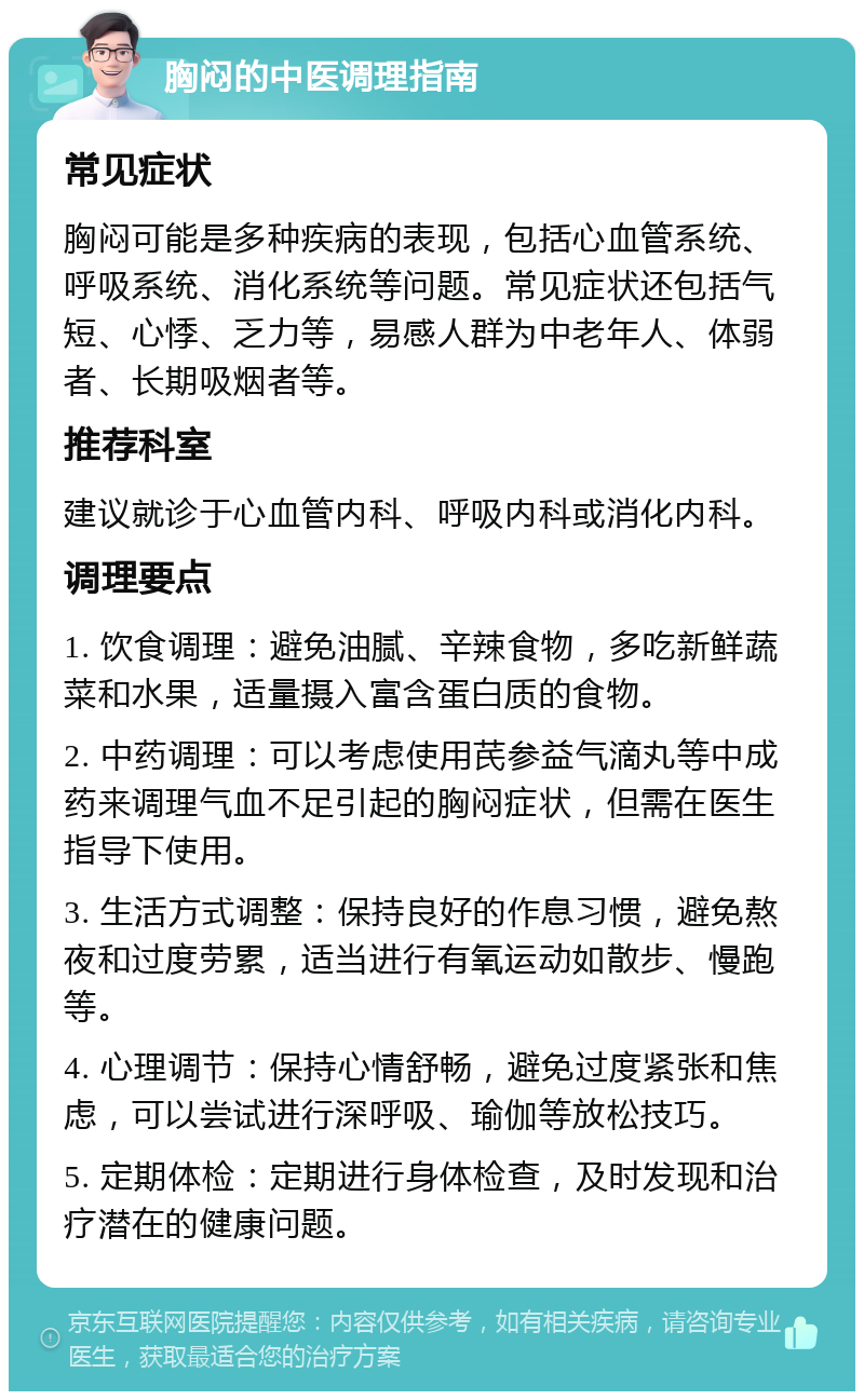 胸闷的中医调理指南 常见症状 胸闷可能是多种疾病的表现，包括心血管系统、呼吸系统、消化系统等问题。常见症状还包括气短、心悸、乏力等，易感人群为中老年人、体弱者、长期吸烟者等。 推荐科室 建议就诊于心血管内科、呼吸内科或消化内科。 调理要点 1. 饮食调理：避免油腻、辛辣食物，多吃新鲜蔬菜和水果，适量摄入富含蛋白质的食物。 2. 中药调理：可以考虑使用芪参益气滴丸等中成药来调理气血不足引起的胸闷症状，但需在医生指导下使用。 3. 生活方式调整：保持良好的作息习惯，避免熬夜和过度劳累，适当进行有氧运动如散步、慢跑等。 4. 心理调节：保持心情舒畅，避免过度紧张和焦虑，可以尝试进行深呼吸、瑜伽等放松技巧。 5. 定期体检：定期进行身体检查，及时发现和治疗潜在的健康问题。