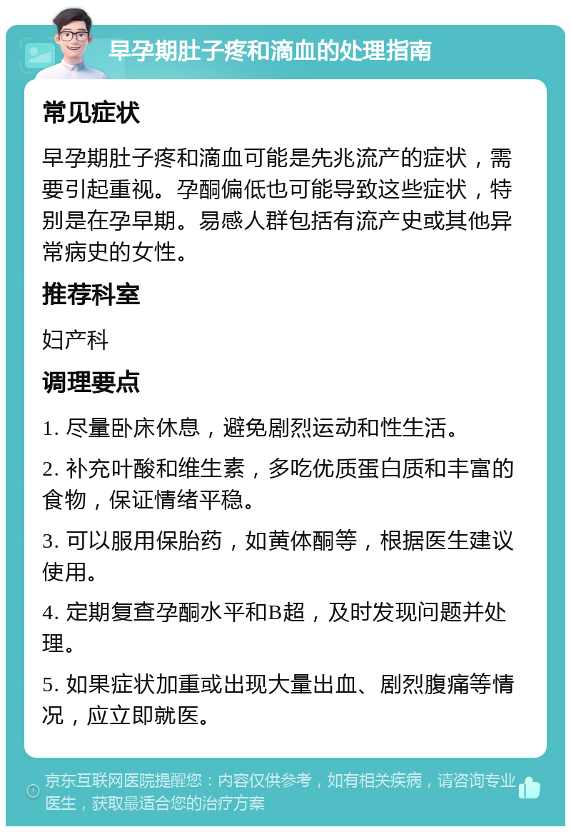 早孕期肚子疼和滴血的处理指南 常见症状 早孕期肚子疼和滴血可能是先兆流产的症状，需要引起重视。孕酮偏低也可能导致这些症状，特别是在孕早期。易感人群包括有流产史或其他异常病史的女性。 推荐科室 妇产科 调理要点 1. 尽量卧床休息，避免剧烈运动和性生活。 2. 补充叶酸和维生素，多吃优质蛋白质和丰富的食物，保证情绪平稳。 3. 可以服用保胎药，如黄体酮等，根据医生建议使用。 4. 定期复查孕酮水平和B超，及时发现问题并处理。 5. 如果症状加重或出现大量出血、剧烈腹痛等情况，应立即就医。