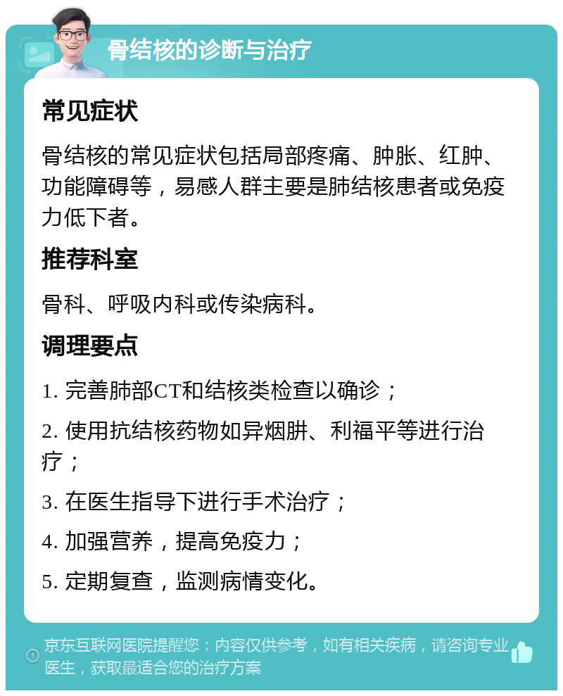 骨结核的诊断与治疗 常见症状 骨结核的常见症状包括局部疼痛、肿胀、红肿、功能障碍等，易感人群主要是肺结核患者或免疫力低下者。 推荐科室 骨科、呼吸内科或传染病科。 调理要点 1. 完善肺部CT和结核类检查以确诊； 2. 使用抗结核药物如异烟肼、利福平等进行治疗； 3. 在医生指导下进行手术治疗； 4. 加强营养，提高免疫力； 5. 定期复查，监测病情变化。