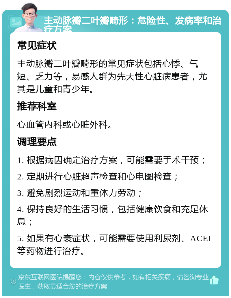 主动脉瓣二叶瓣畸形：危险性、发病率和治疗方案 常见症状 主动脉瓣二叶瓣畸形的常见症状包括心悸、气短、乏力等，易感人群为先天性心脏病患者，尤其是儿童和青少年。 推荐科室 心血管内科或心脏外科。 调理要点 1. 根据病因确定治疗方案，可能需要手术干预； 2. 定期进行心脏超声检查和心电图检查； 3. 避免剧烈运动和重体力劳动； 4. 保持良好的生活习惯，包括健康饮食和充足休息； 5. 如果有心衰症状，可能需要使用利尿剂、ACEI等药物进行治疗。