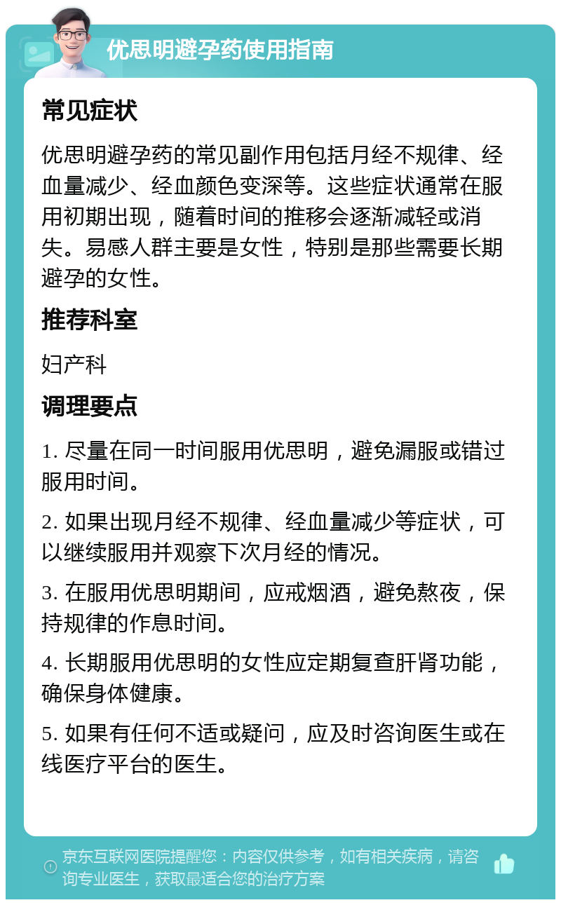 优思明避孕药使用指南 常见症状 优思明避孕药的常见副作用包括月经不规律、经血量减少、经血颜色变深等。这些症状通常在服用初期出现，随着时间的推移会逐渐减轻或消失。易感人群主要是女性，特别是那些需要长期避孕的女性。 推荐科室 妇产科 调理要点 1. 尽量在同一时间服用优思明，避免漏服或错过服用时间。 2. 如果出现月经不规律、经血量减少等症状，可以继续服用并观察下次月经的情况。 3. 在服用优思明期间，应戒烟酒，避免熬夜，保持规律的作息时间。 4. 长期服用优思明的女性应定期复查肝肾功能，确保身体健康。 5. 如果有任何不适或疑问，应及时咨询医生或在线医疗平台的医生。