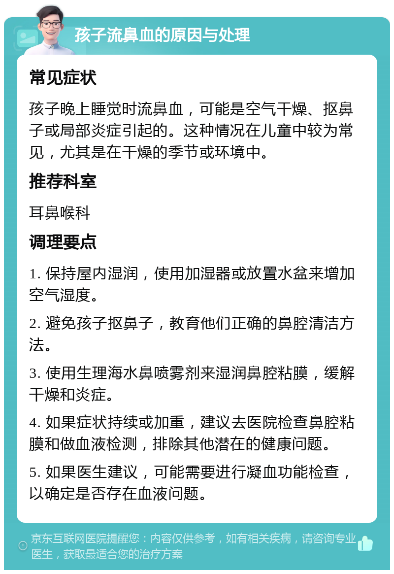 孩子流鼻血的原因与处理 常见症状 孩子晚上睡觉时流鼻血，可能是空气干燥、抠鼻子或局部炎症引起的。这种情况在儿童中较为常见，尤其是在干燥的季节或环境中。 推荐科室 耳鼻喉科 调理要点 1. 保持屋内湿润，使用加湿器或放置水盆来增加空气湿度。 2. 避免孩子抠鼻子，教育他们正确的鼻腔清洁方法。 3. 使用生理海水鼻喷雾剂来湿润鼻腔粘膜，缓解干燥和炎症。 4. 如果症状持续或加重，建议去医院检查鼻腔粘膜和做血液检测，排除其他潜在的健康问题。 5. 如果医生建议，可能需要进行凝血功能检查，以确定是否存在血液问题。