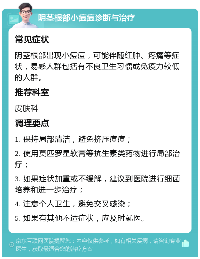 阴茎根部小痘痘诊断与治疗 常见症状 阴茎根部出现小痘痘，可能伴随红肿、疼痛等症状，易感人群包括有不良卫生习惯或免疫力较低的人群。 推荐科室 皮肤科 调理要点 1. 保持局部清洁，避免挤压痘痘； 2. 使用莫匹罗星软膏等抗生素类药物进行局部治疗； 3. 如果症状加重或不缓解，建议到医院进行细菌培养和进一步治疗； 4. 注意个人卫生，避免交叉感染； 5. 如果有其他不适症状，应及时就医。