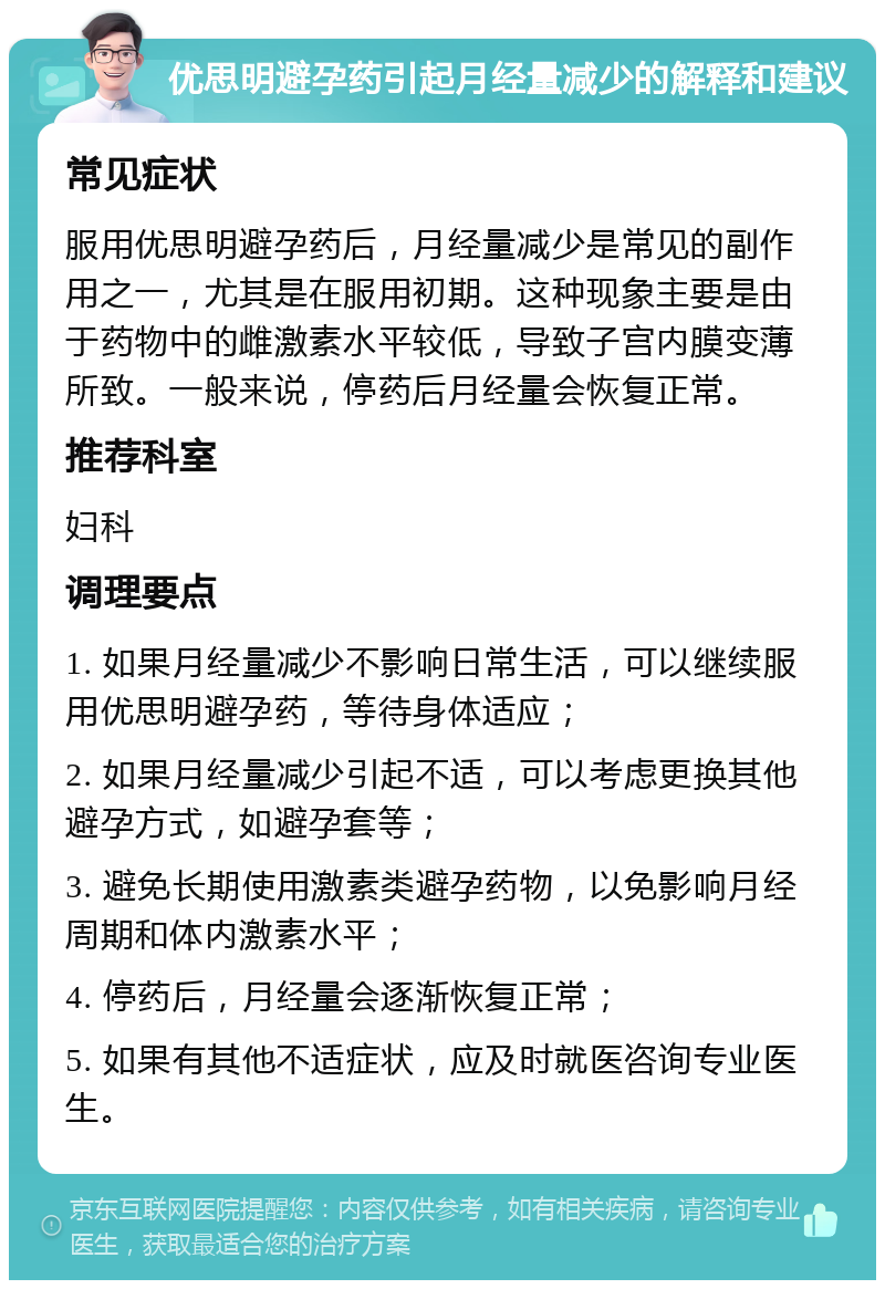 优思明避孕药引起月经量减少的解释和建议 常见症状 服用优思明避孕药后，月经量减少是常见的副作用之一，尤其是在服用初期。这种现象主要是由于药物中的雌激素水平较低，导致子宫内膜变薄所致。一般来说，停药后月经量会恢复正常。 推荐科室 妇科 调理要点 1. 如果月经量减少不影响日常生活，可以继续服用优思明避孕药，等待身体适应； 2. 如果月经量减少引起不适，可以考虑更换其他避孕方式，如避孕套等； 3. 避免长期使用激素类避孕药物，以免影响月经周期和体内激素水平； 4. 停药后，月经量会逐渐恢复正常； 5. 如果有其他不适症状，应及时就医咨询专业医生。