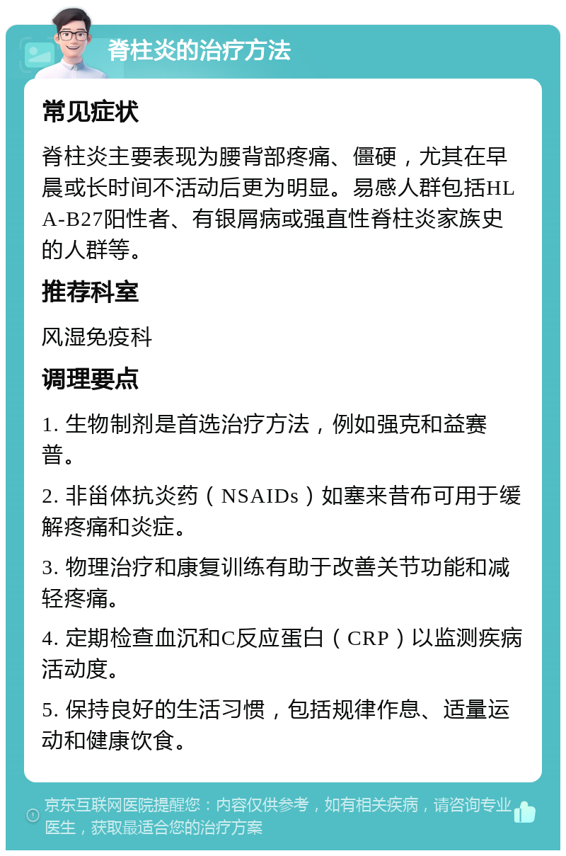 脊柱炎的治疗方法 常见症状 脊柱炎主要表现为腰背部疼痛、僵硬，尤其在早晨或长时间不活动后更为明显。易感人群包括HLA-B27阳性者、有银屑病或强直性脊柱炎家族史的人群等。 推荐科室 风湿免疫科 调理要点 1. 生物制剂是首选治疗方法，例如强克和益赛普。 2. 非甾体抗炎药（NSAIDs）如塞来昔布可用于缓解疼痛和炎症。 3. 物理治疗和康复训练有助于改善关节功能和减轻疼痛。 4. 定期检查血沉和C反应蛋白（CRP）以监测疾病活动度。 5. 保持良好的生活习惯，包括规律作息、适量运动和健康饮食。