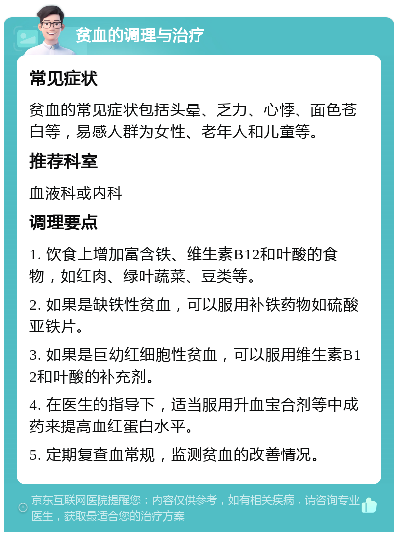 贫血的调理与治疗 常见症状 贫血的常见症状包括头晕、乏力、心悸、面色苍白等，易感人群为女性、老年人和儿童等。 推荐科室 血液科或内科 调理要点 1. 饮食上增加富含铁、维生素B12和叶酸的食物，如红肉、绿叶蔬菜、豆类等。 2. 如果是缺铁性贫血，可以服用补铁药物如硫酸亚铁片。 3. 如果是巨幼红细胞性贫血，可以服用维生素B12和叶酸的补充剂。 4. 在医生的指导下，适当服用升血宝合剂等中成药来提高血红蛋白水平。 5. 定期复查血常规，监测贫血的改善情况。