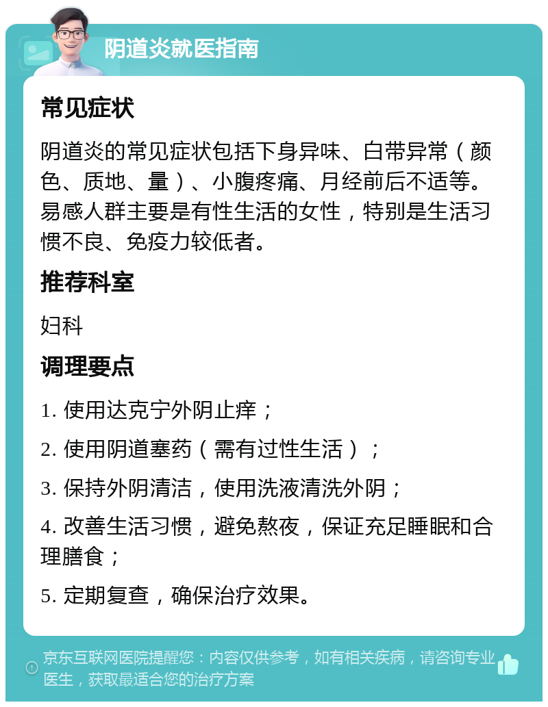 阴道炎就医指南 常见症状 阴道炎的常见症状包括下身异味、白带异常（颜色、质地、量）、小腹疼痛、月经前后不适等。易感人群主要是有性生活的女性，特别是生活习惯不良、免疫力较低者。 推荐科室 妇科 调理要点 1. 使用达克宁外阴止痒； 2. 使用阴道塞药（需有过性生活）； 3. 保持外阴清洁，使用洗液清洗外阴； 4. 改善生活习惯，避免熬夜，保证充足睡眠和合理膳食； 5. 定期复查，确保治疗效果。