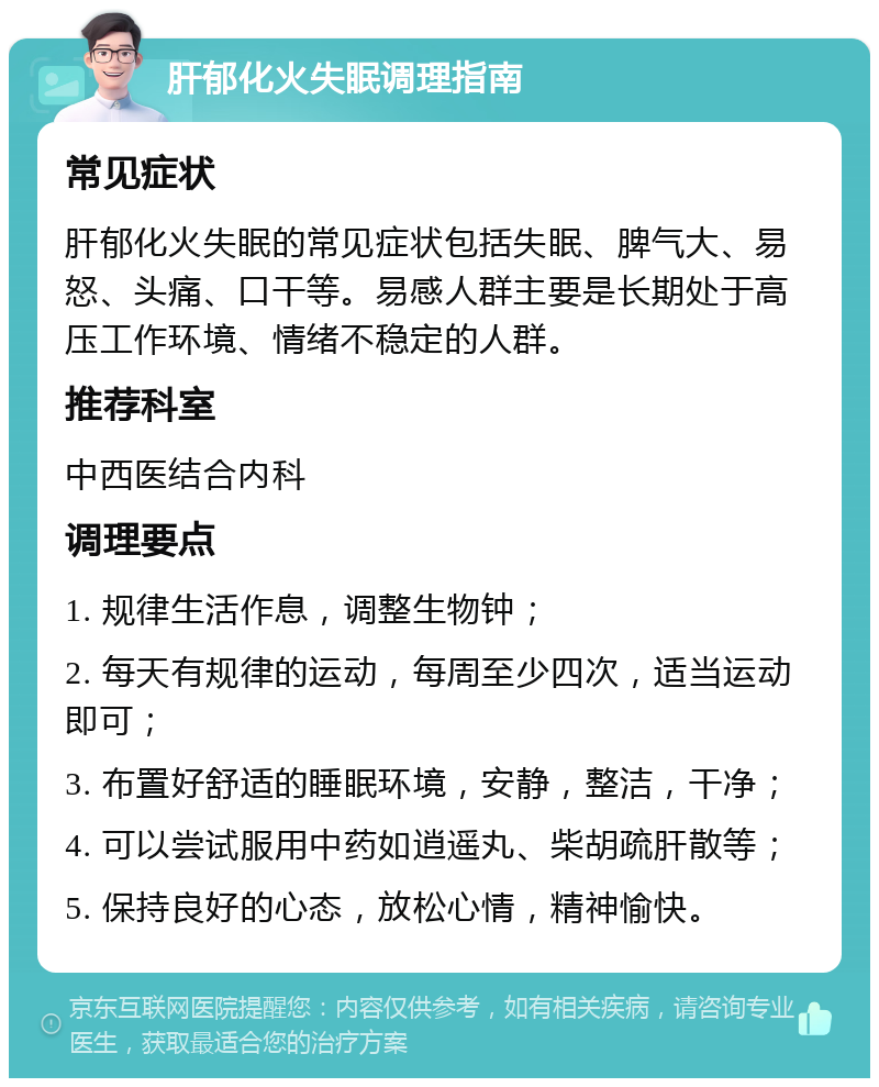 肝郁化火失眠调理指南 常见症状 肝郁化火失眠的常见症状包括失眠、脾气大、易怒、头痛、口干等。易感人群主要是长期处于高压工作环境、情绪不稳定的人群。 推荐科室 中西医结合内科 调理要点 1. 规律生活作息，调整生物钟； 2. 每天有规律的运动，每周至少四次，适当运动即可； 3. 布置好舒适的睡眠环境，安静，整洁，干净； 4. 可以尝试服用中药如逍遥丸、柴胡疏肝散等； 5. 保持良好的心态，放松心情，精神愉快。