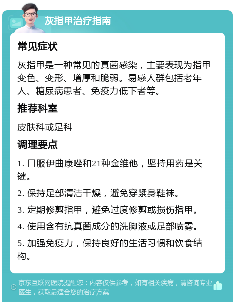 灰指甲治疗指南 常见症状 灰指甲是一种常见的真菌感染，主要表现为指甲变色、变形、增厚和脆弱。易感人群包括老年人、糖尿病患者、免疫力低下者等。 推荐科室 皮肤科或足科 调理要点 1. 口服伊曲康唑和21种金维他，坚持用药是关键。 2. 保持足部清洁干燥，避免穿紧身鞋袜。 3. 定期修剪指甲，避免过度修剪或损伤指甲。 4. 使用含有抗真菌成分的洗脚液或足部喷雾。 5. 加强免疫力，保持良好的生活习惯和饮食结构。