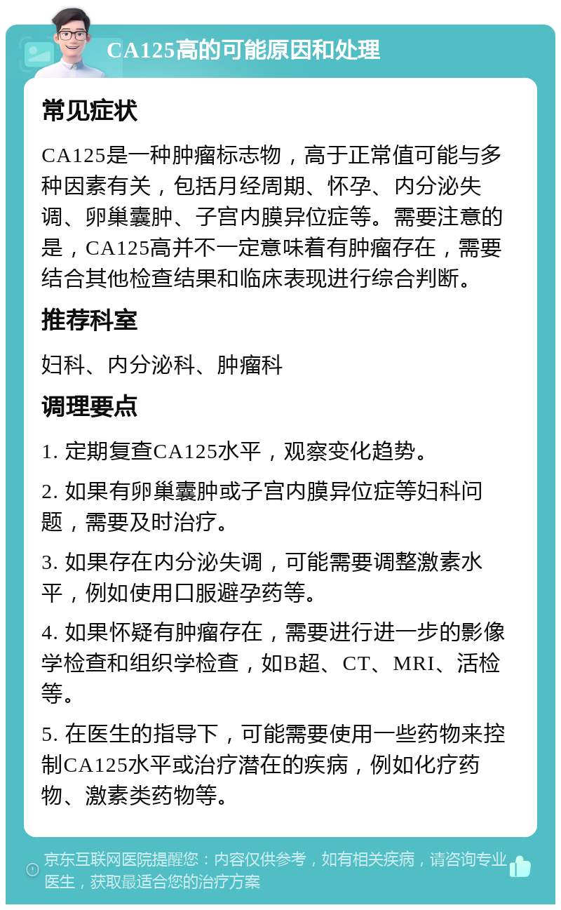 CA125高的可能原因和处理 常见症状 CA125是一种肿瘤标志物，高于正常值可能与多种因素有关，包括月经周期、怀孕、内分泌失调、卵巢囊肿、子宫内膜异位症等。需要注意的是，CA125高并不一定意味着有肿瘤存在，需要结合其他检查结果和临床表现进行综合判断。 推荐科室 妇科、内分泌科、肿瘤科 调理要点 1. 定期复查CA125水平，观察变化趋势。 2. 如果有卵巢囊肿或子宫内膜异位症等妇科问题，需要及时治疗。 3. 如果存在内分泌失调，可能需要调整激素水平，例如使用口服避孕药等。 4. 如果怀疑有肿瘤存在，需要进行进一步的影像学检查和组织学检查，如B超、CT、MRI、活检等。 5. 在医生的指导下，可能需要使用一些药物来控制CA125水平或治疗潜在的疾病，例如化疗药物、激素类药物等。