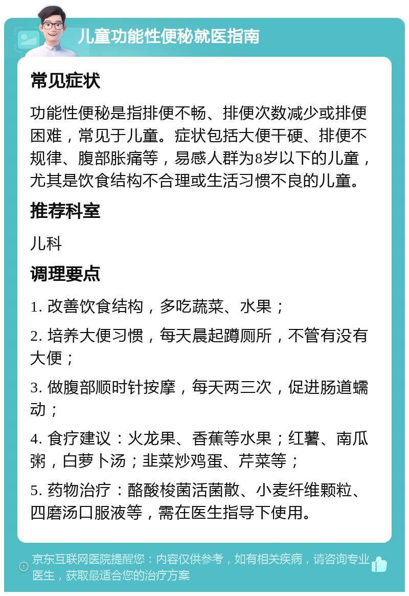 儿童功能性便秘就医指南 常见症状 功能性便秘是指排便不畅、排便次数减少或排便困难，常见于儿童。症状包括大便干硬、排便不规律、腹部胀痛等，易感人群为8岁以下的儿童，尤其是饮食结构不合理或生活习惯不良的儿童。 推荐科室 儿科 调理要点 1. 改善饮食结构，多吃蔬菜、水果； 2. 培养大便习惯，每天晨起蹲厕所，不管有没有大便； 3. 做腹部顺时针按摩，每天两三次，促进肠道蠕动； 4. 食疗建议：火龙果、香蕉等水果；红薯、南瓜粥，白萝卜汤；韭菜炒鸡蛋、芹菜等； 5. 药物治疗：酪酸梭菌活菌散、小麦纤维颗粒、四磨汤口服液等，需在医生指导下使用。