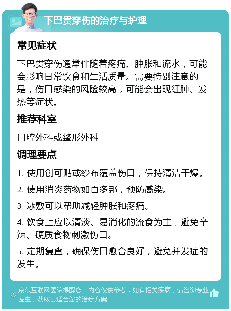 下巴贯穿伤的治疗与护理 常见症状 下巴贯穿伤通常伴随着疼痛、肿胀和流水，可能会影响日常饮食和生活质量。需要特别注意的是，伤口感染的风险较高，可能会出现红肿、发热等症状。 推荐科室 口腔外科或整形外科 调理要点 1. 使用创可贴或纱布覆盖伤口，保持清洁干燥。 2. 使用消炎药物如百多邦，预防感染。 3. 冰敷可以帮助减轻肿胀和疼痛。 4. 饮食上应以清淡、易消化的流食为主，避免辛辣、硬质食物刺激伤口。 5. 定期复查，确保伤口愈合良好，避免并发症的发生。