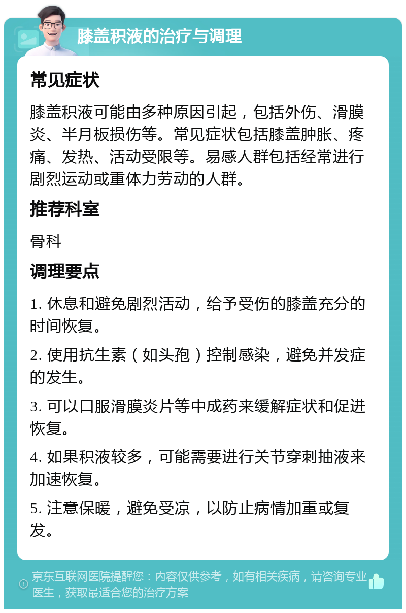 膝盖积液的治疗与调理 常见症状 膝盖积液可能由多种原因引起，包括外伤、滑膜炎、半月板损伤等。常见症状包括膝盖肿胀、疼痛、发热、活动受限等。易感人群包括经常进行剧烈运动或重体力劳动的人群。 推荐科室 骨科 调理要点 1. 休息和避免剧烈活动，给予受伤的膝盖充分的时间恢复。 2. 使用抗生素（如头孢）控制感染，避免并发症的发生。 3. 可以口服滑膜炎片等中成药来缓解症状和促进恢复。 4. 如果积液较多，可能需要进行关节穿刺抽液来加速恢复。 5. 注意保暖，避免受凉，以防止病情加重或复发。