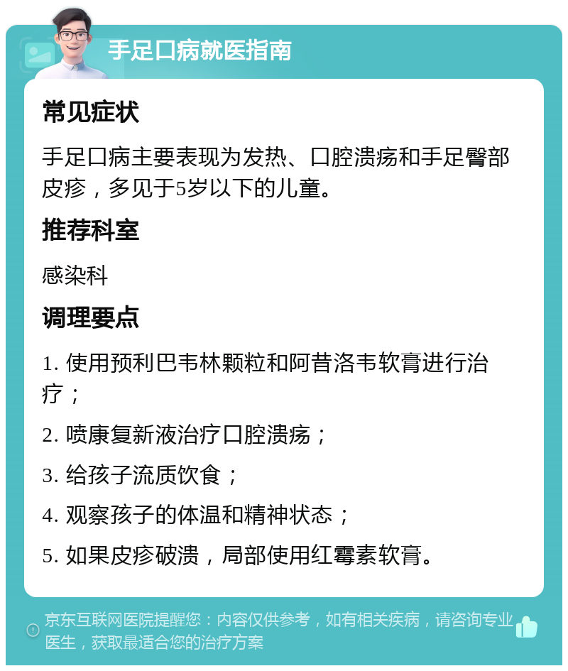 手足口病就医指南 常见症状 手足口病主要表现为发热、口腔溃疡和手足臀部皮疹，多见于5岁以下的儿童。 推荐科室 感染科 调理要点 1. 使用预利巴韦林颗粒和阿昔洛韦软膏进行治疗； 2. 喷康复新液治疗口腔溃疡； 3. 给孩子流质饮食； 4. 观察孩子的体温和精神状态； 5. 如果皮疹破溃，局部使用红霉素软膏。