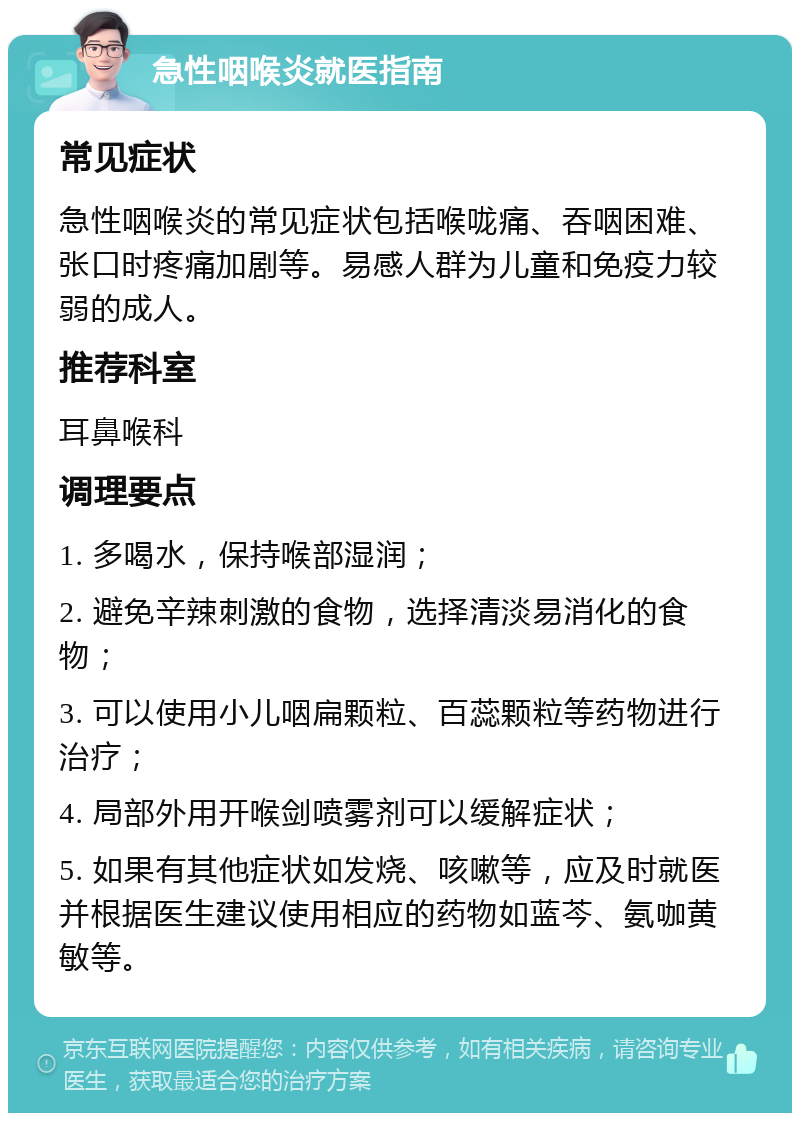 急性咽喉炎就医指南 常见症状 急性咽喉炎的常见症状包括喉咙痛、吞咽困难、张口时疼痛加剧等。易感人群为儿童和免疫力较弱的成人。 推荐科室 耳鼻喉科 调理要点 1. 多喝水，保持喉部湿润； 2. 避免辛辣刺激的食物，选择清淡易消化的食物； 3. 可以使用小儿咽扁颗粒、百蕊颗粒等药物进行治疗； 4. 局部外用开喉剑喷雾剂可以缓解症状； 5. 如果有其他症状如发烧、咳嗽等，应及时就医并根据医生建议使用相应的药物如蓝芩、氨咖黄敏等。